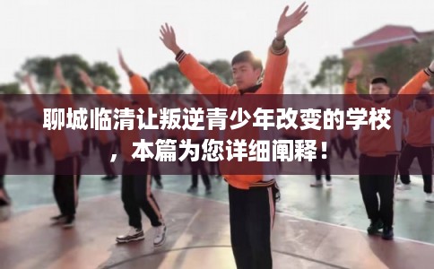 聊城临清让叛逆青少年改变的学校，本篇为您详细阐释！