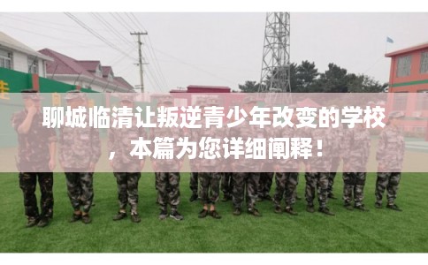 聊城临清让叛逆青少年改变的学校，本篇为您详细阐释！