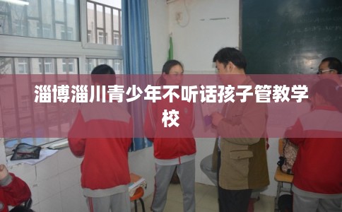 淄博淄川青少年不听话孩子管教学校