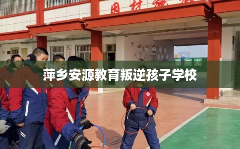 萍乡安源教育叛逆孩子学校