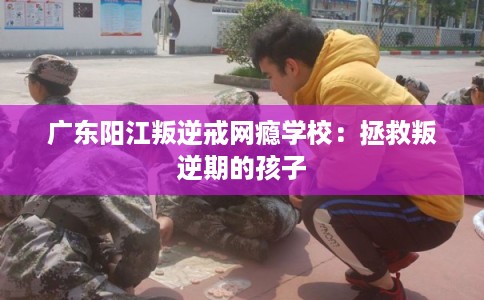 广东阳江叛逆戒网瘾学校：拯救叛逆期的孩子
