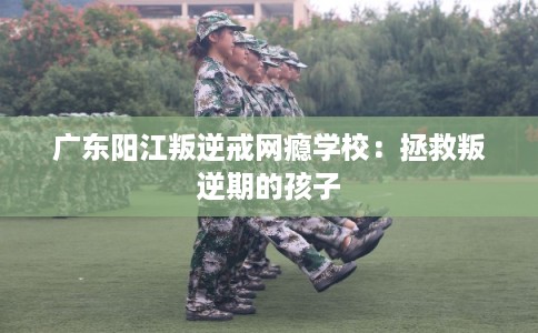 广东阳江叛逆戒网瘾学校：拯救叛逆期的孩子