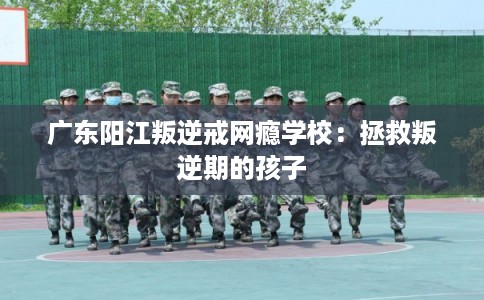广东阳江叛逆戒网瘾学校：拯救叛逆期的孩子