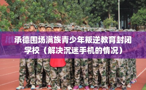 承德围场满族青少年叛逆教育封闭学校（解决沉迷手机的情况）
