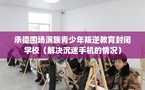 承德围场满族青少年叛逆教育封闭学校（解决沉迷手机的情况）