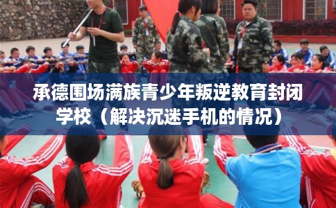 承德围场满族青少年叛逆教育封闭学校（解决沉迷手机的情况）