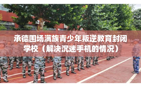 承德围场满族青少年叛逆教育封闭学校（解决沉迷手机的情况）