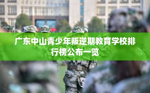 广东中山青少年叛逆期教育学校排行榜公布一览