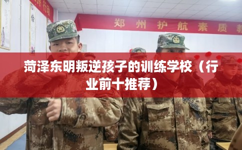 菏泽东明叛逆孩子的训练学校（行业前十推荐）