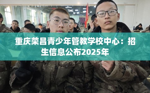 重庆荣昌青少年管教学校中心:招生信息公布2025年 重庆荣昌青少年管教学校中心:招生信息公布2025年