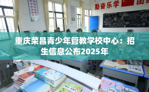 重庆荣昌青少年管教学校中心:招生信息公布2025年 重庆荣昌青少年管教学校中心:招生信息公布2025年
