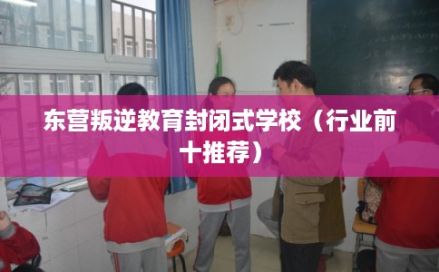 东营叛逆教育封闭式学校（行业前十推荐）