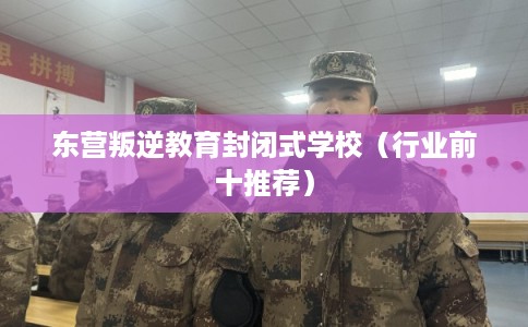 东营叛逆教育封闭式学校（行业前十推荐）