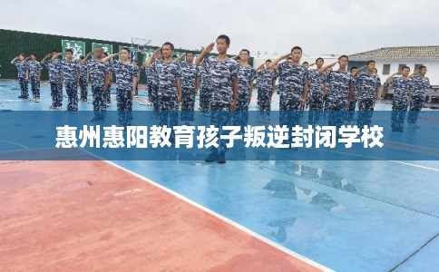 惠州惠阳教育孩子叛逆封闭学校