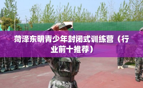菏泽东明青少年封闭式训练营（行业前十推荐）