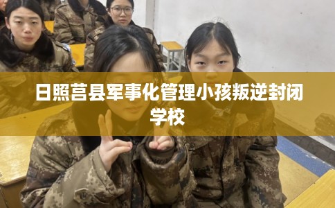 日照莒县军事化管理小孩叛逆封闭学校