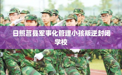 日照莒县军事化管理小孩叛逆封闭学校