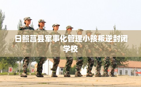 日照莒县军事化管理小孩叛逆封闭学校
