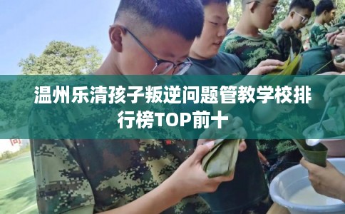 温州乐清孩子叛逆问题管教学校排行榜TOP前十