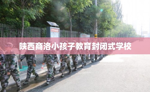 陕西商洛小孩子教育封闭式学校