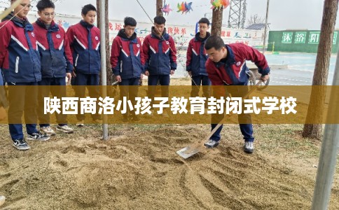 陕西商洛小孩子教育封闭式学校