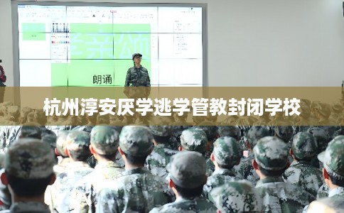 杭州淳安厌学逃学管教封闭学校