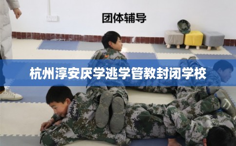 杭州淳安厌学逃学管教封闭学校