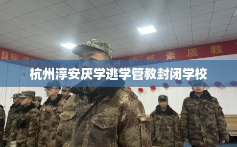 杭州淳安厌学逃学管教封闭学校