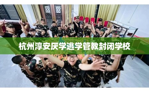 杭州淳安厌学逃学管教封闭学校