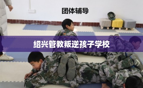 绍兴管教叛逆孩子学校