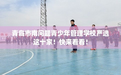 青岛市南问题青少年管理学校严选这十家！快来看看！
