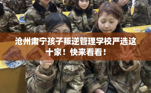 沧州肃宁孩子叛逆管理学校严选这十家！快来看看！