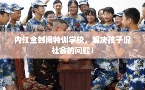 内江全封闭特训学校，解决孩子混社会的问题！