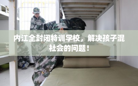 内江全封闭特训学校，解决孩子混社会的问题！