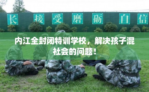 内江全封闭特训学校，解决孩子混社会的问题！