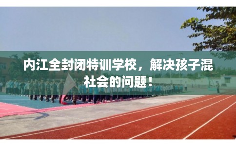 内江全封闭特训学校，解决孩子混社会的问题！