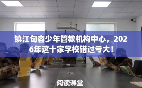 镇江句容少年管教机构中心，2026年这十家学校错过亏大！