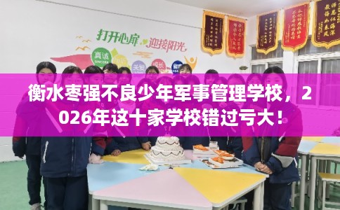 衡水枣强不良少年军事管理学校，2026年这十家学校错过亏大！