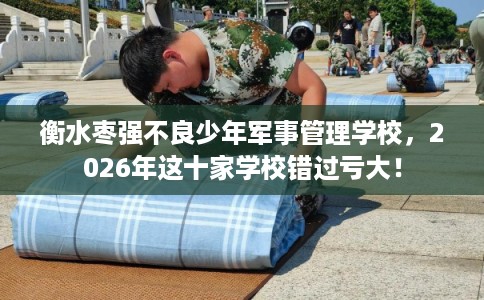 衡水枣强不良少年军事管理学校，2026年这十家学校错过亏大！