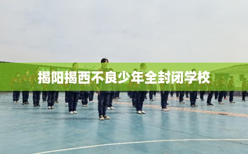 揭阳揭西不良少年全封闭学校
