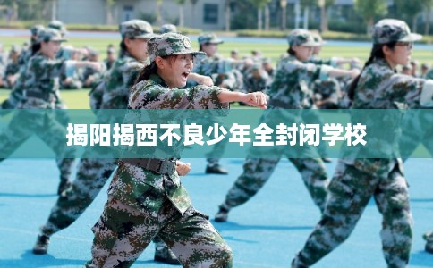 揭阳揭西不良少年全封闭学校