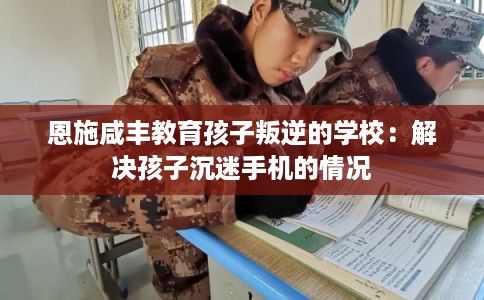 恩施咸丰教育孩子叛逆的学校：解决孩子沉迷手机的情况