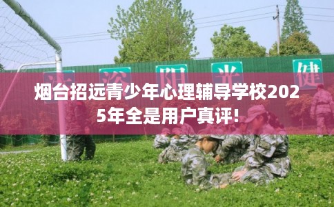 烟台招远青少年心理辅导学校2025年全是用户真评! 烟台招远青少年心理辅导学校2025年全是用户真评!