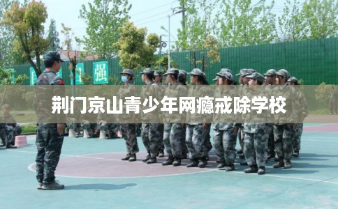 荆门京山青少年网瘾戒除学校