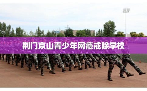 荆门京山青少年网瘾戒除学校