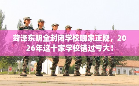 菏泽东明全封闭学校哪家正规，2026年这十家学校错过亏大！