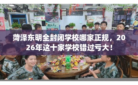 菏泽东明全封闭学校哪家正规，2026年这十家学校错过亏大！