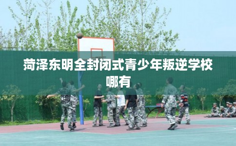菏泽东明全封闭式青少年叛逆学校哪有