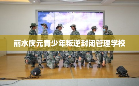 丽水庆元青少年叛逆封闭管理学校