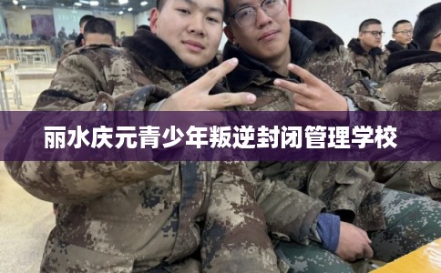 丽水庆元青少年叛逆封闭管理学校